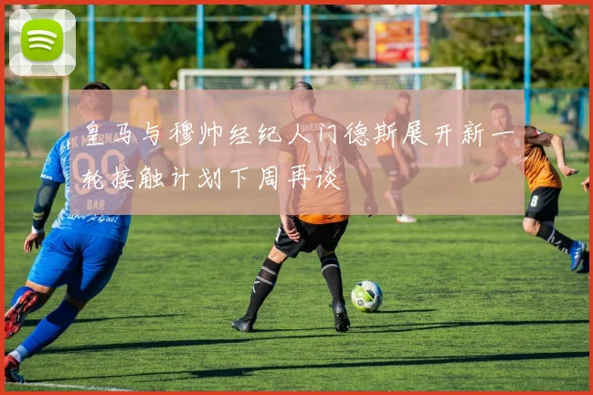 皇马与穆帅经纪人门德斯展开新一轮接触计划下周再谈
