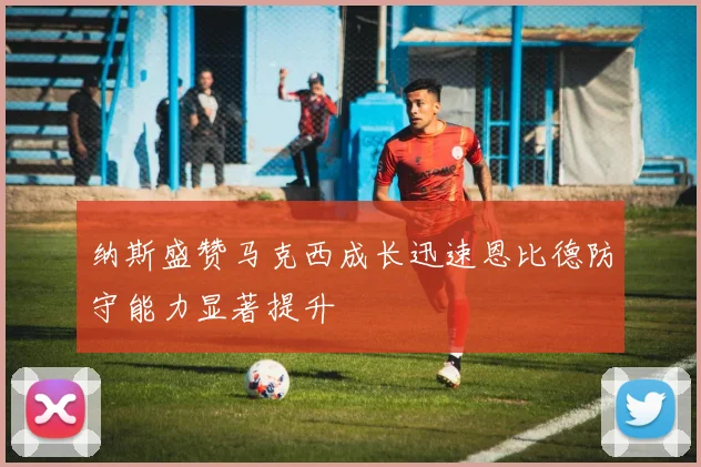 纳斯盛赞马克西成长迅速恩比德防守能力显著提升