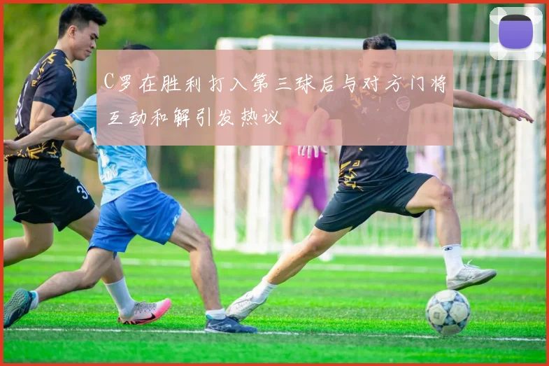 C罗在胜利打入第三球后与对方门将互动和解引发热议