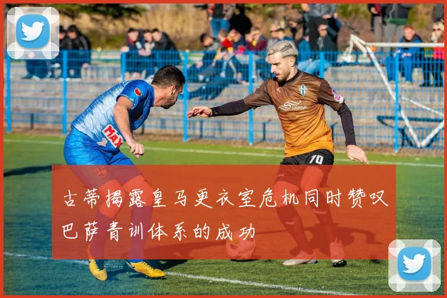 古蒂揭露皇马更衣室危机同时赞叹巴萨青训体系的成功