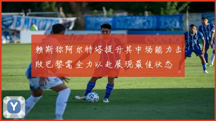 赖斯称阿尔特塔提升其中场能力击败巴黎需全力以赴展现最佳状态