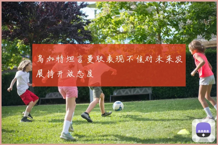 乌加特坦言曼联表现不佳对未来发展持开放态度