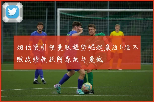 姆伯莫引领曼联强势崛起最近6场不败战绩斩获阿森纳与曼城