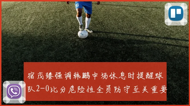 宿茂臻强调韩鹏中场休息时提醒球队2-0比分危险性全员防守至关重要