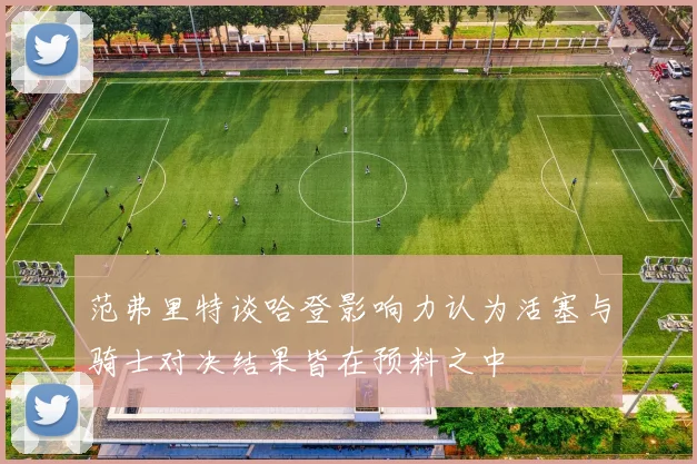 范弗里特谈哈登影响力认为活塞与骑士对决结果皆在预料之中