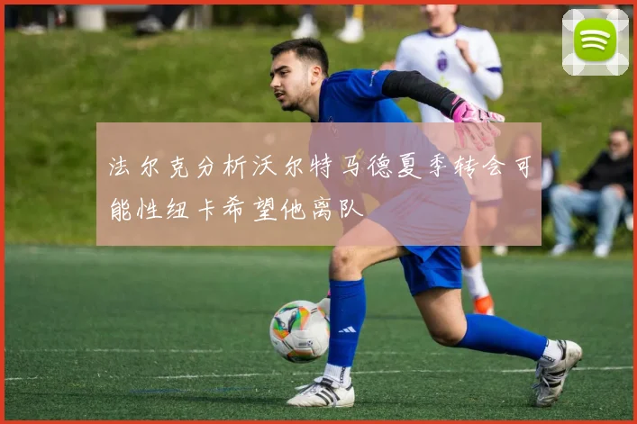 法尔克分析沃尔特马德夏季转会可能性纽卡希望他离队