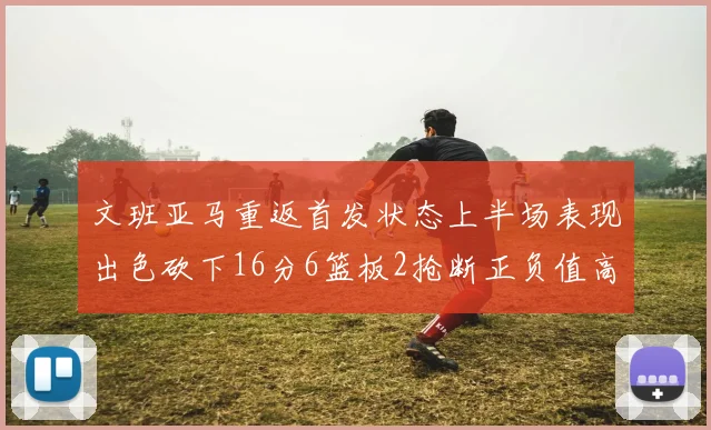 文班亚马重返首发状态上半场表现出色砍下16分6篮板2抢断正负值高达21