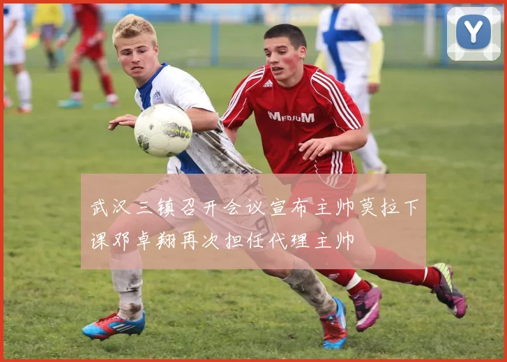 武汉三镇召开会议宣布主帅莫拉下课邓卓翔再次担任代理主帅
