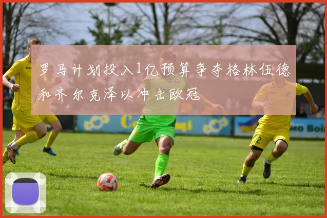 罗马计划投入1亿预算争夺格林伍德和齐尔克泽以冲击欧冠