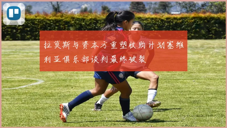 拉莫斯与资本方重塑收购计划塞维利亚俱乐部谈判最终破裂