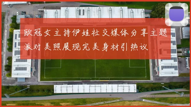 欧冠女主持伊娃社交媒体分享主题派对美照展现完美身材引热议
