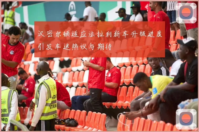 汉密尔顿适应法拉利新车升级进度引发车迷热议与期待