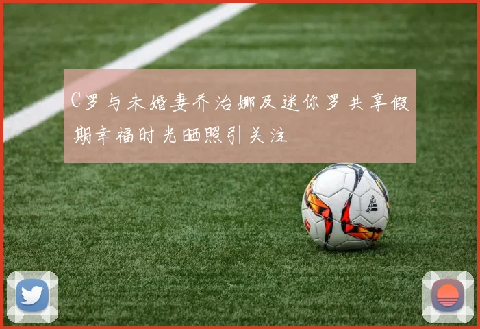 C罗与未婚妻乔治娜及迷你罗共享假期幸福时光晒照引关注