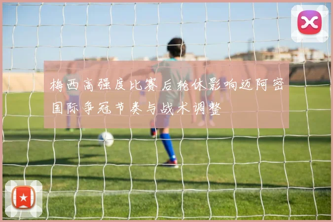 梅西高强度比赛后轮休影响迈阿密国际争冠节奏与战术调整