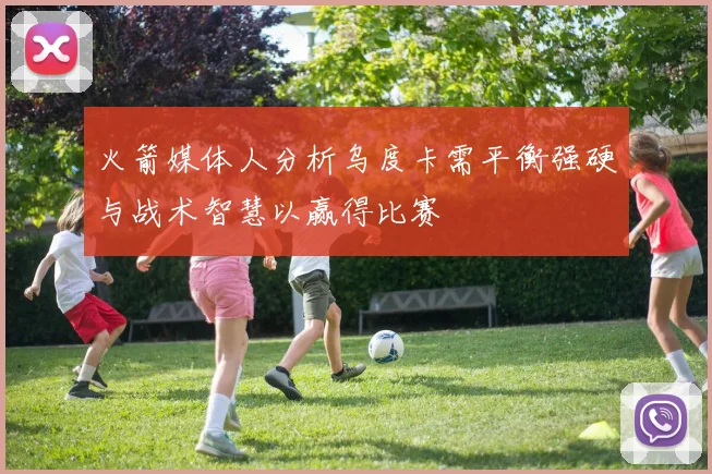 火箭媒体人分析乌度卡需平衡强硬与战术智慧以赢得比赛