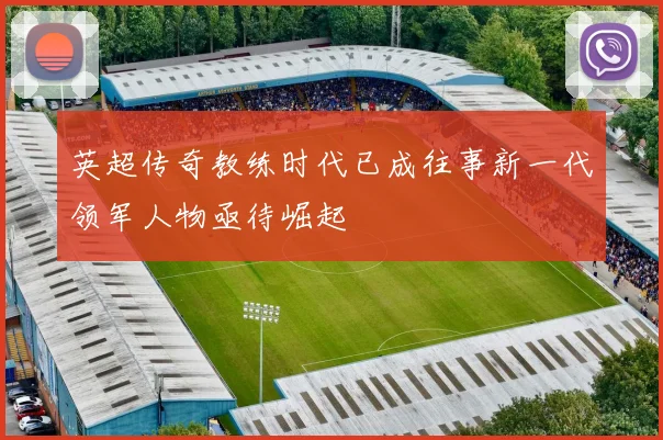 英超传奇教练时代已成往事新一代领军人物亟待崛起