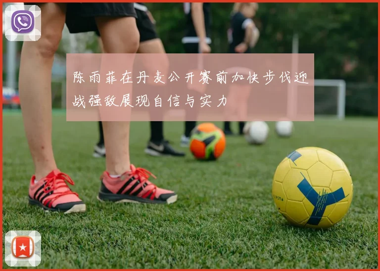 陈雨菲在丹麦公开赛前加快步伐迎战强敌展现自信与实力