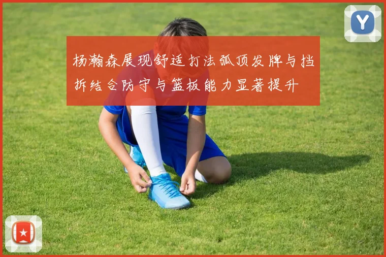 杨瀚森展现舒适打法弧顶发牌与挡拆结合防守与篮板能力显著提升