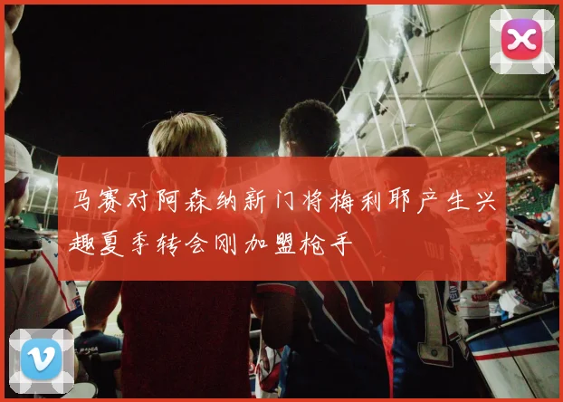 马赛对阿森纳新门将梅利耶产生兴趣夏季转会刚加盟枪手