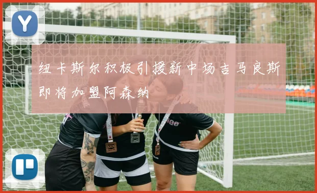 纽卡斯尔积极引援新中场吉马良斯即将加盟阿森纳