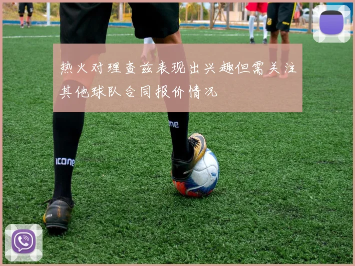 热火对理查兹表现出兴趣但需关注其他球队合同报价情况